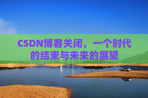 CSDN博客关闭，一个时代的结束与未来的展望